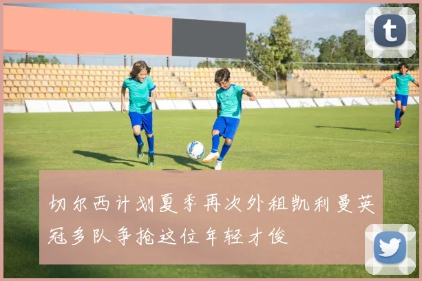 切尔西计划夏季再次外租凯利曼英冠多队争抢这位年轻才俊