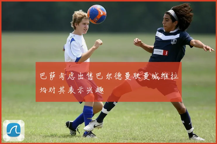 巴萨考虑出售巴尔德曼联曼城维拉均对其表示兴趣