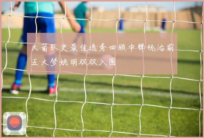 火箭队史最佳选秀回顾中锋统治前五大梦姚明双双入围