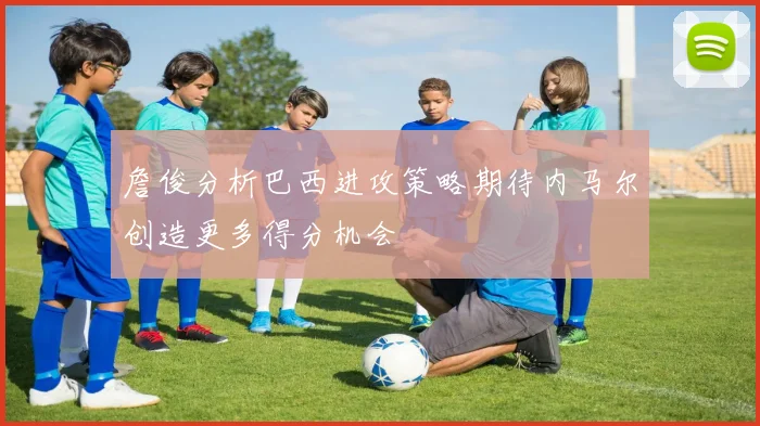 詹俊分析巴西进攻策略期待内马尔创造更多得分机会