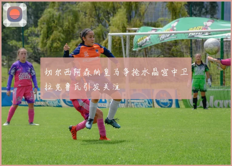 切尔西阿森纳皇马争抢水晶宫中卫拉克鲁瓦引发关注