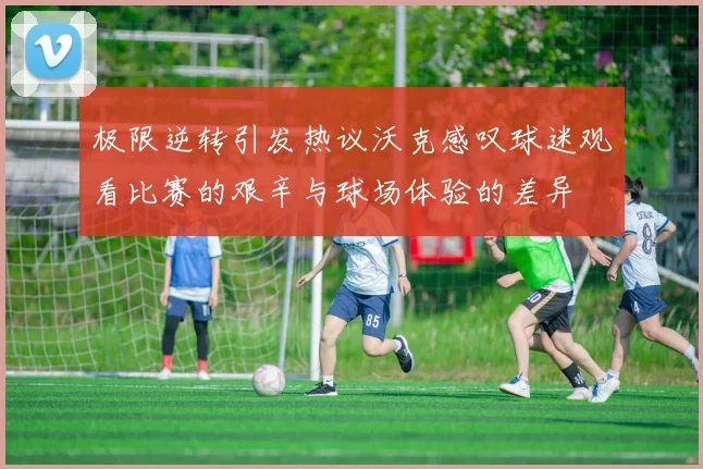 极限逆转引发热议沃克感叹球迷观看比赛的艰辛与球场体验的差异