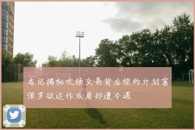 名记揭秘吹杨交易背后续约计划富保罗欲运作浓眉却遭冷遇