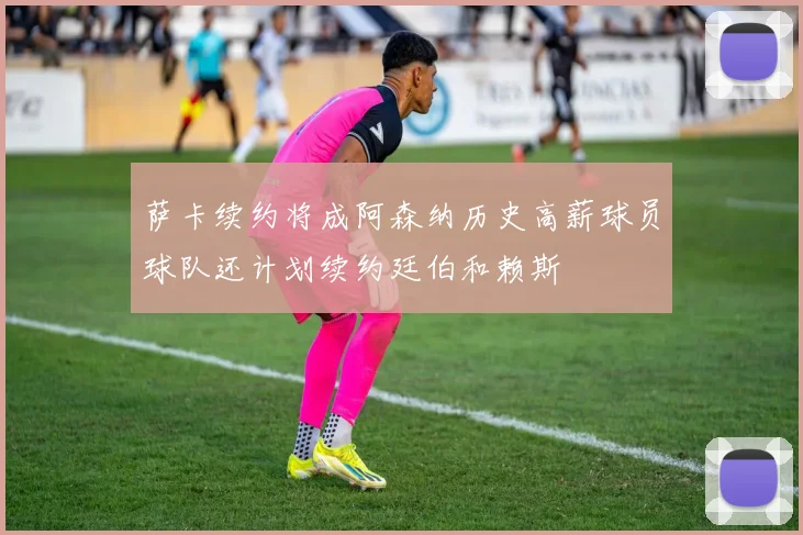 萨卡续约将成阿森纳历史高薪球员球队还计划续约廷伯和赖斯