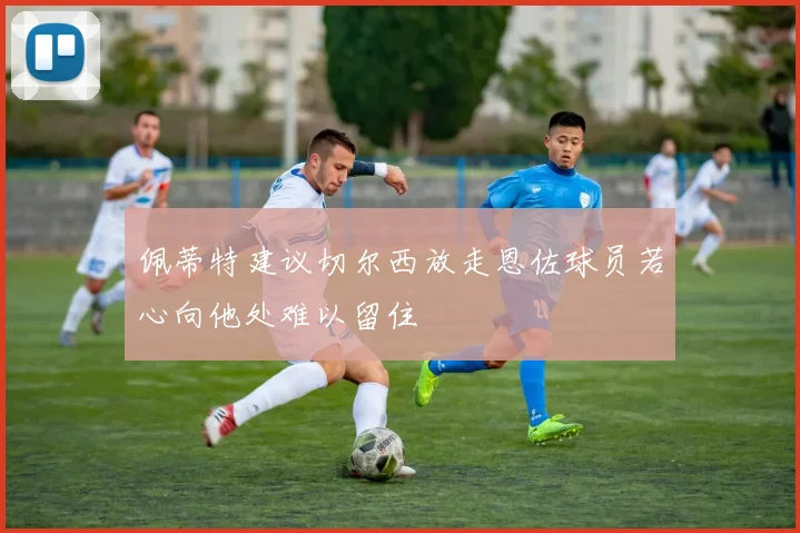佩蒂特建议切尔西放走恩佐球员若心向他处难以留住