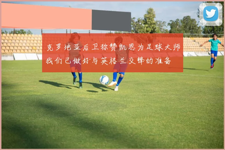 克罗地亚后卫称赞凯恩为足球大师我们已做好与英格兰交锋的准备