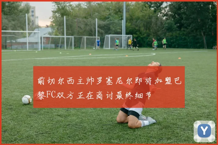 前切尔西主帅罗塞尼尔即将加盟巴黎FC双方正在商讨最终细节