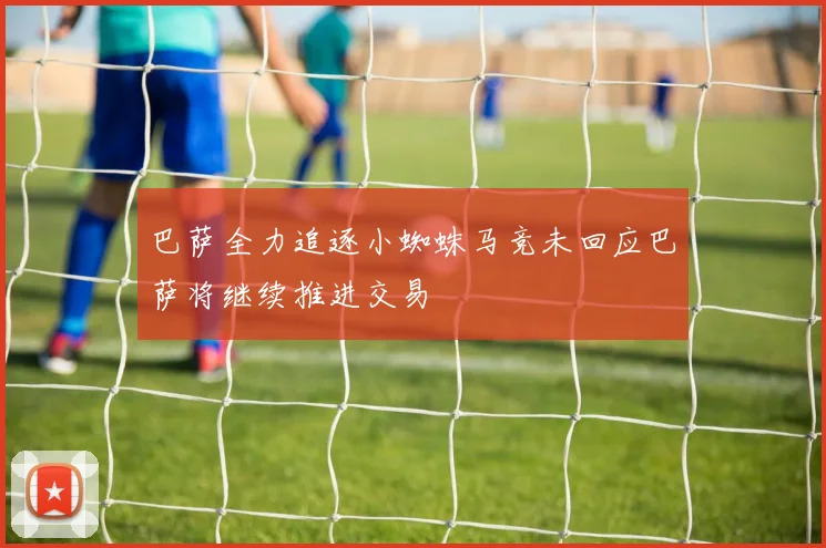 巴萨全力追逐小蜘蛛马竞未回应巴萨将继续推进交易