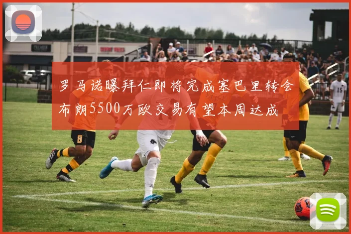 罗马诺曝拜仁即将完成塞巴里转会布朗5500万欧交易有望本周达成