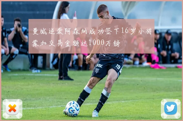 曼城逆袭阿森纳成功签下16岁小将蒙加交易金额达1000万镑
