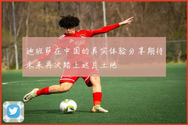 迪班萨在中国的真实体验分享期待未来再次踏上这片土地