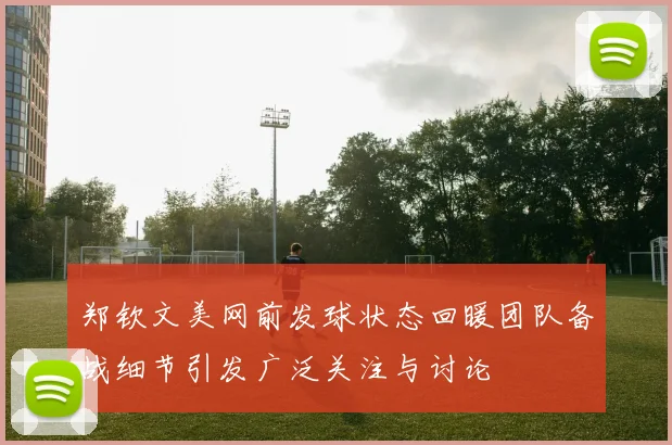 郑钦文美网前发球状态回暖团队备战细节引发广泛关注与讨论