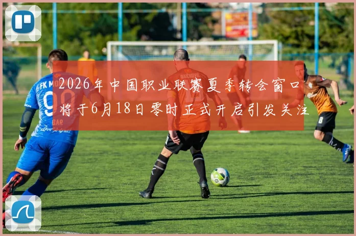 2026年中国职业联赛夏季转会窗口将于6月18日零时正式开启引发关注