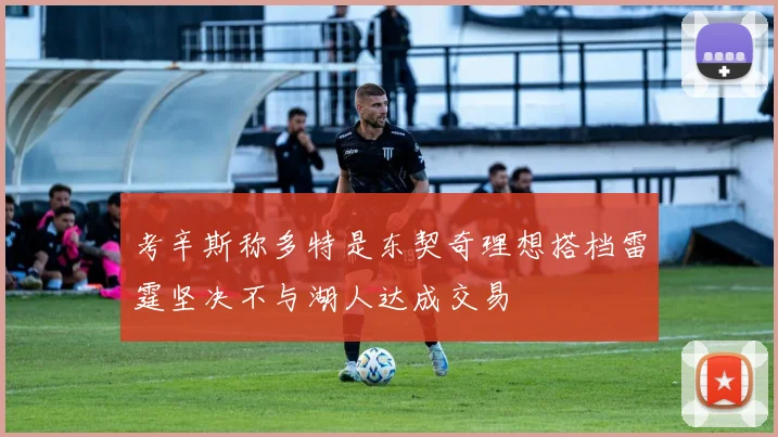 考辛斯称多特是东契奇理想搭档雷霆坚决不与湖人达成交易